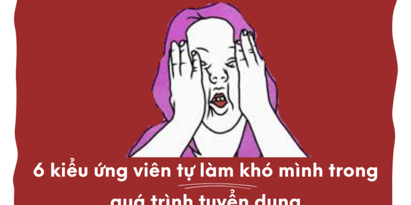6 kiểu ứng viên tự làm khó mình trong quá trình tuyển dụng